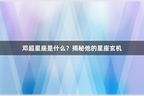邓超星座是什么？揭秘他的星座玄机